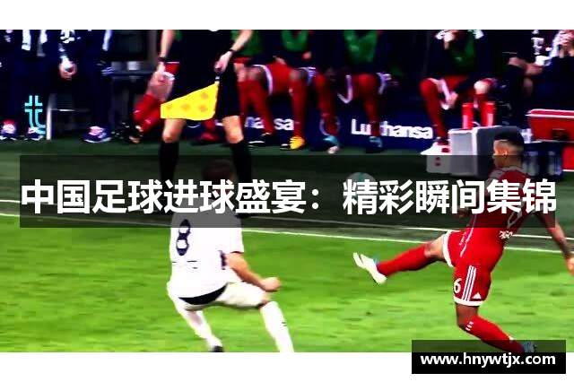 中国足球进球盛宴：精彩瞬间集锦